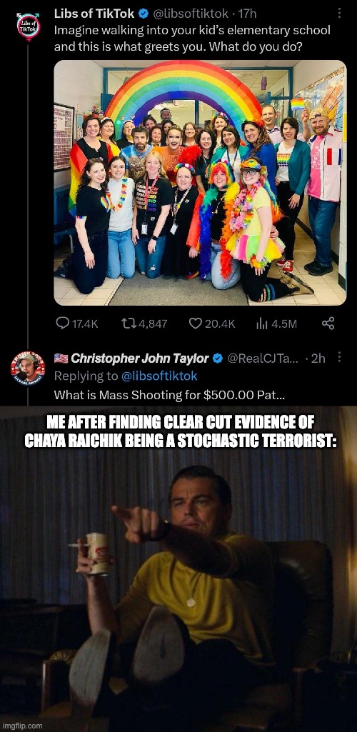 This anti-gay hysteria is going to get so many people killed, and that's exactly what the Right wants. | ME AFTER FINDING CLEAR CUT EVIDENCE OF CHAYA RAICHIK BEING A STOCHASTIC TERRORIST: | image tagged in leonardo dicaprio pointing,mass shooting,domestic terrorism,lgbtq,homophobic | made w/ Imgflip meme maker