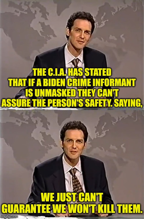 The c.i.a. can't or won't guarantee safety of informant | THE C.I.A. HAS STATED THAT IF A BIDEN CRIME INFORMANT IS UNMASKED THEY CAN'T ASSURE THE PERSON'S SAFETY. SAYING, WE JUST CAN'T GUARANTEE WE WON'T KILL THEM. | image tagged in weekend update with norm,joe biden,criminal,cia,the murderer | made w/ Imgflip meme maker