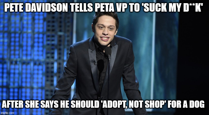 Pete Davidson Tells PETA VP to 'Suck My D**k' | PETE DAVIDSON TELLS PETA VP TO 'SUCK MY D**K'; AFTER SHE SAYS HE SHOULD 'ADOPT, NOT SHOP' FOR A DOG | image tagged in pete davidson,peta | made w/ Imgflip meme maker