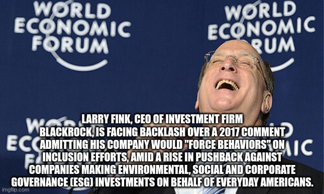 LARRY FINK, CEO OF INVESTMENT FIRM BLACKROCK, IS FACING BACKLASH OVER A 2017 COMMENT ADMITTING HIS COMPANY WOULD "FORCE BEHAVIORS" ON INCLUSION EFFORTS, AMID A RISE IN PUSHBACK AGAINST COMPANIES MAKING ENVIRONMENTAL, SOCIAL AND CORPORATE GOVERNANCE (ESG) INVESTMENTS ON BEHALF OF EVERYDAY AMERICANS. | made w/ Imgflip meme maker
