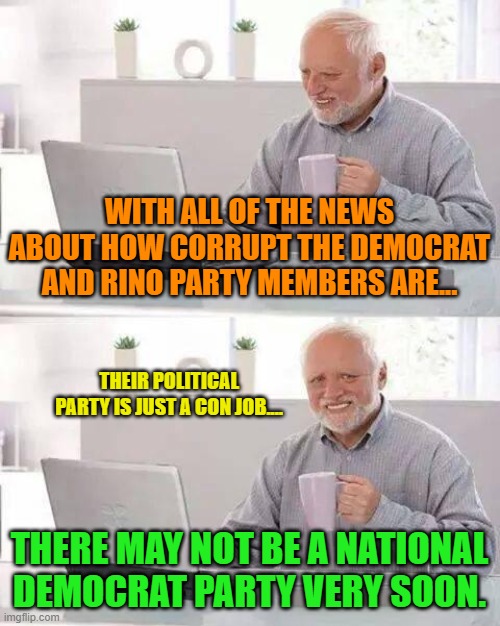Hide the Pain Harold Meme | WITH ALL OF THE NEWS ABOUT HOW CORRUPT THE DEMOCRAT AND RINO PARTY MEMBERS ARE... THEIR POLITICAL PARTY IS JUST A CON JOB.... THERE MAY NOT BE A NATIONAL DEMOCRAT PARTY VERY SOON. | image tagged in memes,hide the pain harold | made w/ Imgflip meme maker