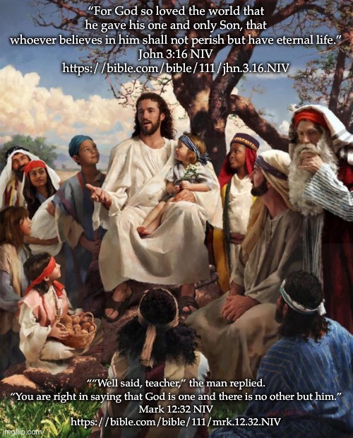 Story Time Jesus | “For God so loved the world that he gave his one and only Son, that whoever believes in him shall not perish but have eternal life.”
‭‭John‬ ‭3‬:‭16‬ ‭NIV‬‬
https://bible.com/bible/111/jhn.3.16.NIV; ““Well said, teacher,” the man replied. “You are right in saying that God is one and there is no other but him.”
‭‭Mark‬ ‭12‬:‭32‬ ‭NIV‬‬
https://bible.com/bible/111/mrk.12.32.NIV | image tagged in story time jesus | made w/ Imgflip meme maker