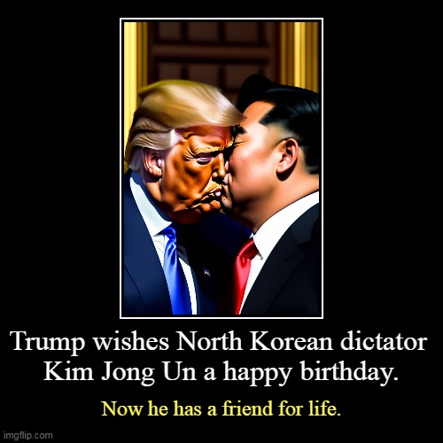 Trump wishes North Korean dictator 
Kim Jong Un a happy birthday. | Now he has a friend for life. | image tagged in funny,demotivationals,trump,love,north korea,kim jong un | made w/ Imgflip demotivational maker