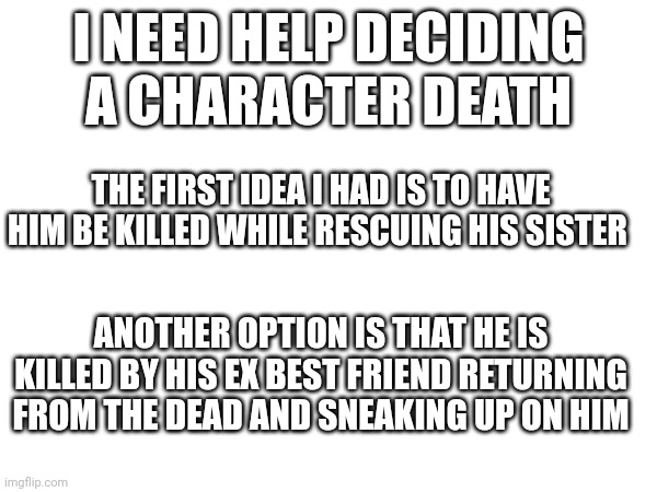 I'm also open to other suggestions as well | I NEED HELP DECIDING A CHARACTER DEATH; THE FIRST IDEA I HAD IS TO HAVE HIM BE KILLED WHILE RESCUING HIS SISTER; ANOTHER OPTION IS THAT HE IS KILLED BY HIS EX BEST FRIEND RETURNING FROM THE DEAD AND SNEAKING UP ON HIM | made w/ Imgflip meme maker