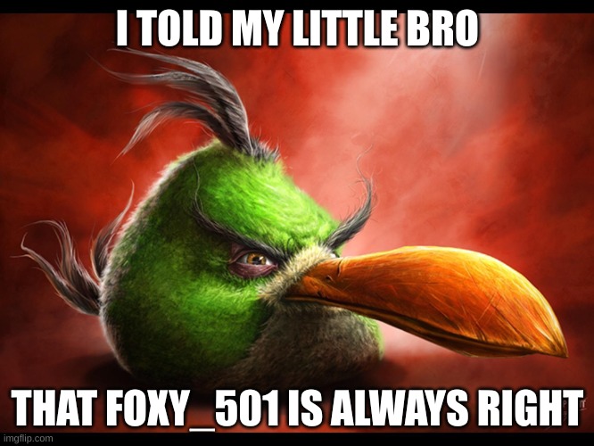 don't be like hal's little bro | I TOLD MY LITTLE BRO; HE ISN'T; THAT FOXY_501 IS ALWAYS RIGHT | image tagged in realistic hal | made w/ Imgflip meme maker