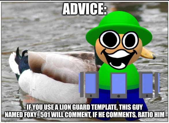 i'm givin' advice | ADVICE:; IF YOU USE A LION GUARD TEMPLATE, THIS GUY NAMED FOXY_501 WILL COMMENT, IF HE COMMENTS, RATIO HIM | image tagged in memes,actual advice mallard | made w/ Imgflip meme maker