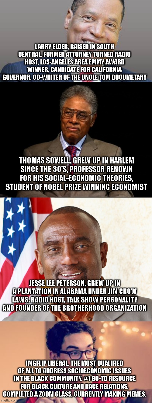 LARRY ELDER, RAISED IN SOUTH CENTRAL, FORMER ATTORNEY TURNED RADIO HOST, LOS-ANGELES AREA EMMY AWARD WINNER, CANDIDATE FOR CALIFORNIA GOVERNOR, CO-WRITER OF THE UNCLE TOM DOCUMETARY; THOMAS SOWELL, GREW UP IN HARLEM SINCE THE 30'S, PROFESSOR RENOWN FOR HIS SOCIAL-ECONOMIC THEORIES, STUDENT OF NOBEL PRIZE WINNING ECONOMIST; JESSE LEE PETERSON, GREW UP IN A PLANTATION IN ALABAMA UNDER JIM CROW LAWS. RADIO HOST, TALK SHOW PERSONALITY AND FOUNDER OF THE BROTHERHOOD ORGANIZATION; IMGFLIP LIBERAL, THE MOST QUALIFIED OF ALL TO ADDRESS SOCIOECONOMIC ISSUES IN THE BLACK COMMUNITY. #1 GO-TO RESOURCE FOR BLACK CULTURE AND RACE RELATIONS. COMPLETED A ZOOM CLASS, CURRENTLY MAKING MEMES. | image tagged in larry elder save california,thomas sowell,jesse lee peterson that's amazin',millennial | made w/ Imgflip meme maker