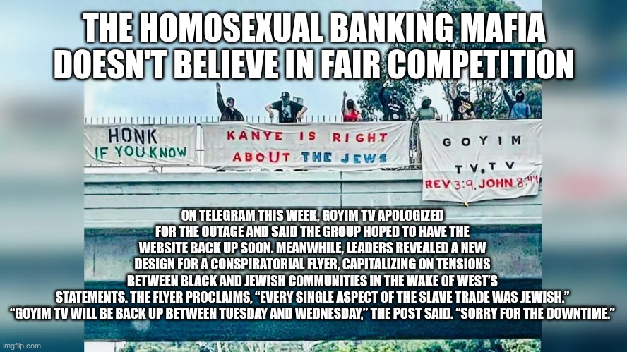 THE HOMOSEXUAL BANKING MAFIA DOESN'T BELIEVE IN FAIR COMPETITION; ON TELEGRAM THIS WEEK, GOYIM TV APOLOGIZED FOR THE OUTAGE AND SAID THE GROUP HOPED TO HAVE THE WEBSITE BACK UP SOON. MEANWHILE, LEADERS REVEALED A NEW DESIGN FOR A CONSPIRATORIAL FLYER, CAPITALIZING ON TENSIONS BETWEEN BLACK AND JEWISH COMMUNITIES IN THE WAKE OF WEST’S STATEMENTS. THE FLYER PROCLAIMS, “EVERY SINGLE ASPECT OF THE SLAVE TRADE WAS JEWISH.”

“GOYIM TV WILL BE BACK UP BETWEEN TUESDAY AND WEDNESDAY,” THE POST SAID. “SORRY FOR THE DOWNTIME.” | made w/ Imgflip meme maker