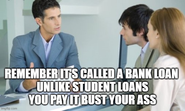 Applying for a Bank Loan | REMEMBER IT'S CALLED A BANK LOAN 
UNLIKE STUDENT LOANS
YOU PAY IT BUST YOUR ASS | image tagged in applying for a bank loan | made w/ Imgflip meme maker