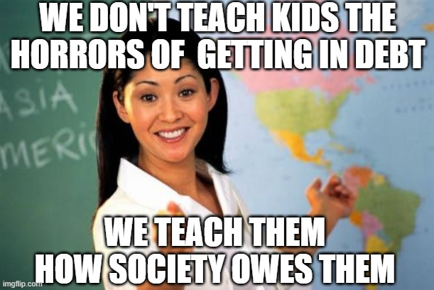 Unhelpful High School Teacher Meme | WE DON'T TEACH KIDS THE HORRORS OF  GETTING IN DEBT WE TEACH THEM HOW SOCIETY OWES THEM | image tagged in memes,unhelpful high school teacher | made w/ Imgflip meme maker