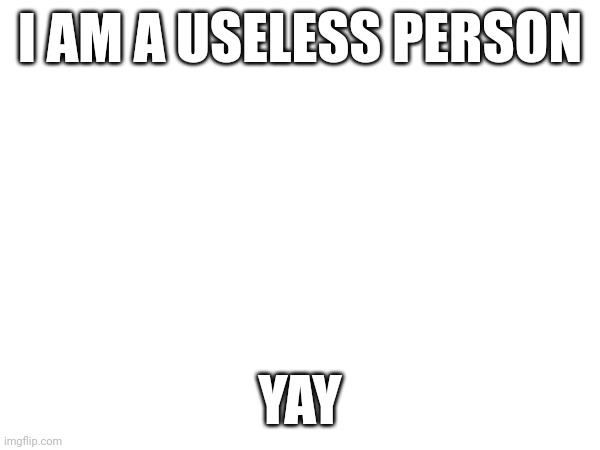 I AM A USELESS PERSON; YAY | made w/ Imgflip meme maker