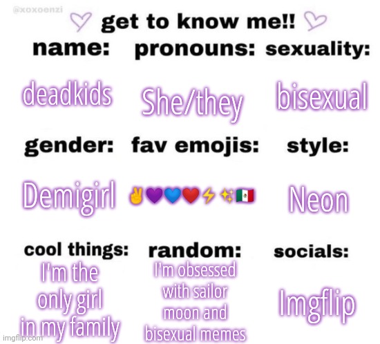 ye | bisexual; She/they; deadkids; Neon; ✌💜💙❤⚡✨🇲🇽; Demigirl; I'm the only girl in my family; I'm obsessed with sailor moon and bisexual memes; Imgflip | image tagged in get to know me | made w/ Imgflip meme maker