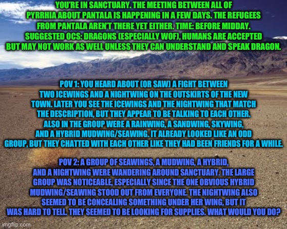 Please note, this is just a fun RP expanding upon the first part, though there is a new OC introduction for POV 1. | YOU’RE IN SANCTUARY. THE MEETING BETWEEN ALL OF PYRRHIA ABOUT PANTALA IS HAPPENING IN A FEW DAYS. THE REFUGEES FROM PANTALA AREN’T THERE YET EITHER. TIME: BEFORE MIDDAY. SUGGESTED OCS: DRAGONS (ESPECIALLY WOF), HUMANS ARE ACCEPTED BUT MAY NOT WORK AS WELL UNLESS THEY CAN UNDERSTAND AND SPEAK DRAGON. POV 1: YOU HEARD ABOUT (OR SAW) A FIGHT BETWEEN TWO ICEWINGS AND A NIGHTWING ON THE OUTSKIRTS OF THE NEW TOWN. LATER YOU SEE THE ICEWINGS AND THE NIGHTWING THAT MATCH THE DESCRIPTION, BUT THEY APPEAR TO BE TALKING TO EACH OTHER. ALSO IN THE GROUP WERE A RAINWING, A SANDWING, SKYWING, AND A HYBRID MUDWING/SEAWING. IT ALREADY LOOKED LIKE AN ODD GROUP, BUT THEY CHATTED WITH EACH OTHER LIKE THEY HAD BEEN FRIENDS FOR A WHILE. POV 2: A GROUP OF SEAWINGS, A MUDWING, A HYBRID, AND A NIGHTWING WERE WANDERING AROUND SANCTUARY. THE LARGE GROUP WAS NOTICEABLE, ESPECIALLY SINCE THE ONE OBVIOUS HYBRID MUDWING/SEAWING STOOD OUT FROM EVERYONE. THE NIGHTWING ALSO SEEMED TO BE CONCEALING SOMETHING UNDER HER WING, BUT IT WAS HARD TO TELL. THEY SEEMED TO BE LOOKING FOR SUPPLIES. WHAT WOULD YOU DO? | image tagged in desert tumbleweed | made w/ Imgflip meme maker