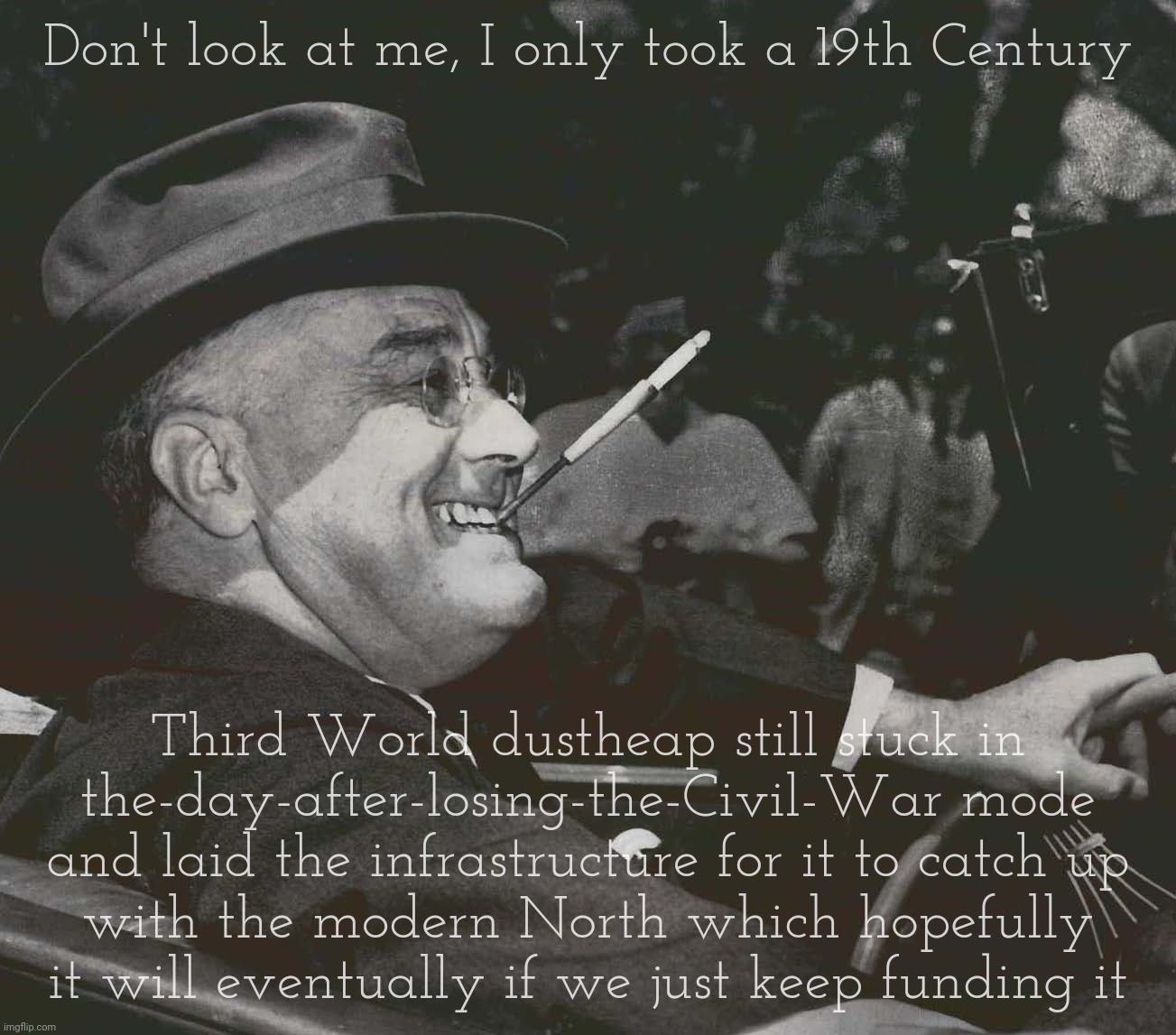 FDR MEme | Don't look at me, I only took a 19th Century; Third World dustheap still stuck in
the-day-after-losing-the-Civil-War mode
and laid the infrastructure for it to catch up
with the modern North which hopefully it will eventually if we just keep funding it | image tagged in fdr meme,franklin delano roosevelt,new deal,social welfare,for the backwards states,thank the blue states for modernization | made w/ Imgflip meme maker