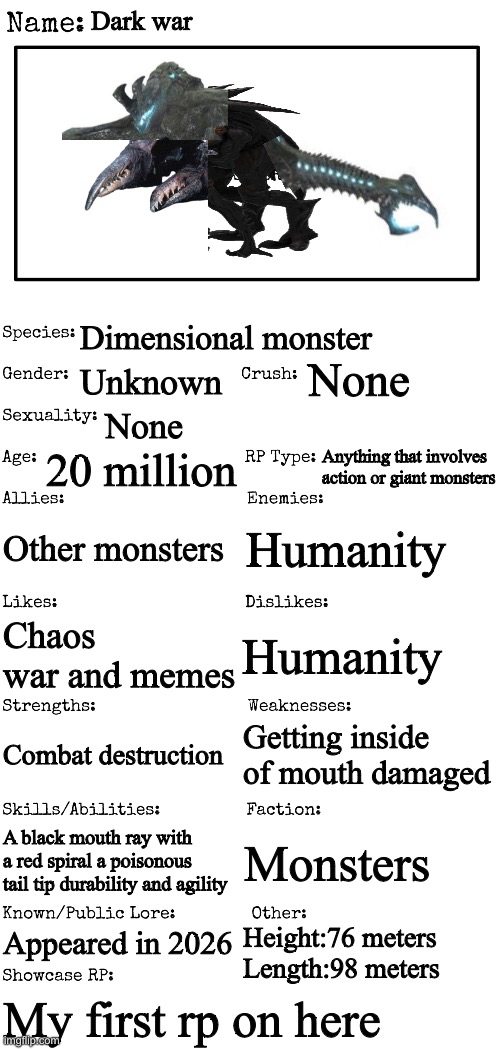 For those who wonder what dark war in my monster rp trilogy looks like here it is(Don’t worry It doesn’t have to be the design i | Dark war; Dimensional monster; None; Unknown; None; Anything that involves action or giant monsters; 20 million; Other monsters; Humanity; Chaos war and memes; Humanity; Getting inside of mouth damaged; Combat destruction; Monsters; A black mouth ray with a red spiral a poisonous tail tip durability and agility; Appeared in 2026; Height:76 meters
Length:98 meters; My first rp on here | image tagged in new oc showcase for rp stream,kaiju,rp topic | made w/ Imgflip meme maker