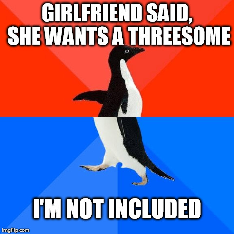 Socially Awesome Awkward Penguin | GIRLFRIEND SAID, SHE WANTS A THREESOME I'M NOT INCLUDED | image tagged in socially awkward/awesome penguin | made w/ Imgflip meme maker