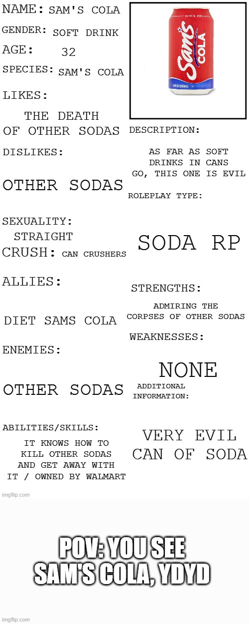 because every story needs a villain | SAM'S COLA; SOFT DRINK; 32; SAM'S COLA; THE DEATH OF OTHER SODAS; AS FAR AS SOFT DRINKS IN CANS GO, THIS ONE IS EVIL; OTHER SODAS; SODA RP; STRAIGHT; CAN CRUSHERS; ADMIRING THE CORPSES OF OTHER SODAS; DIET SAMS COLA; NONE; OTHER SODAS; VERY EVIL CAN OF SODA; IT KNOWS HOW TO KILL OTHER SODAS AND GET AWAY WITH IT / OWNED BY WALMART; POV: YOU SEE SAM'S COLA, YDYD | image tagged in updated roleplay oc showcase | made w/ Imgflip meme maker