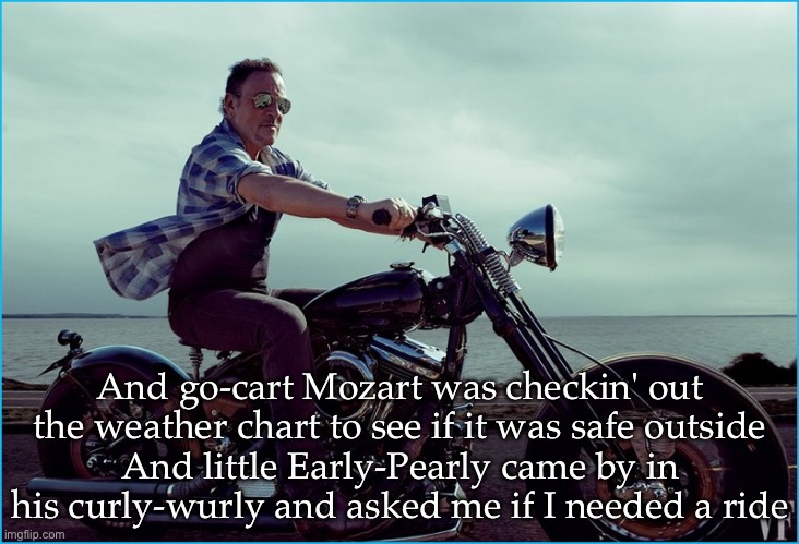 Blinded by the Light | And go-cart Mozart was checkin' out the weather chart to see if it was safe outside
And little Early-Pearly came by in his curly-wurly and asked me if I needed a ride | image tagged in springsteen motorcycle,blinded by the light | made w/ Imgflip meme maker