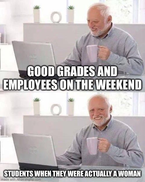 Hide the Pain Harold Meme | GOOD GRADES AND EMPLOYEES ON THE WEEKEND; STUDENTS WHEN THEY WERE ACTUALLY A WOMAN | image tagged in memes,hide the pain harold | made w/ Imgflip meme maker