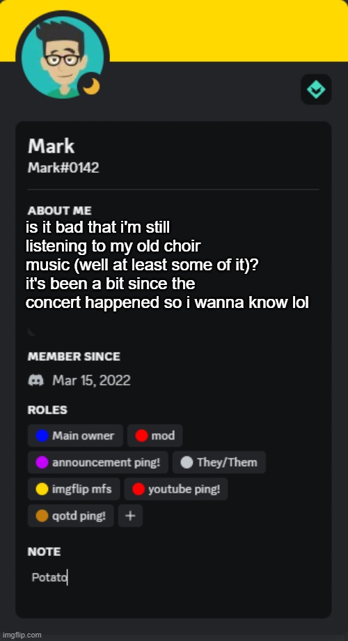 it has to be lmfao, but then again it hasn't even been a month soooo- | is it bad that i'm still listening to my old choir music (well at least some of it)?
it's been a bit since the concert happened so i wanna know lol | image tagged in mark's new discord template | made w/ Imgflip meme maker