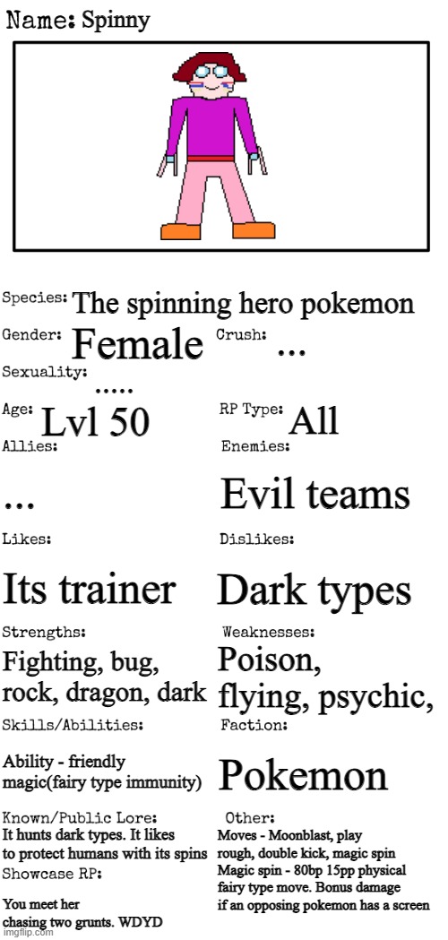   | Spinny; The spinning hero pokemon; ... Female; ..... Lvl 50; All; ... Evil teams; Dark types; Its trainer; Poison, flying, psychic, Fighting, bug, rock, dragon, dark; Ability - friendly magic(fairy type immunity); Pokemon; It hunts dark types. It likes to protect humans with its spins; Moves - Moonblast, play rough, double kick, magic spin
Magic spin - 80bp 15pp physical fairy type move. Bonus damage if an opposing pokemon has a screen; You meet her chasing two grunts. WDYD | image tagged in new oc showcase for rp stream | made w/ Imgflip meme maker