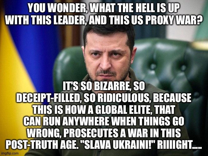 Selensky | YOU WONDER, WHAT THE HELL IS UP WITH THIS LEADER, AND THIS US PROXY WAR? IT'S SO BIZARRE, SO DECEIPT-FILLED, SO RIDICULOUS, BECAUSE THIS IS HOW A GLOBAL ELITE, THAT CAN RUN ANYWHERE WHEN THINGS GO WRONG, PROSECUTES A WAR IN THIS POST-TRUTH AGE. "SLAVA UKRAINI!" RIIIIGHT..... | image tagged in selensky | made w/ Imgflip meme maker