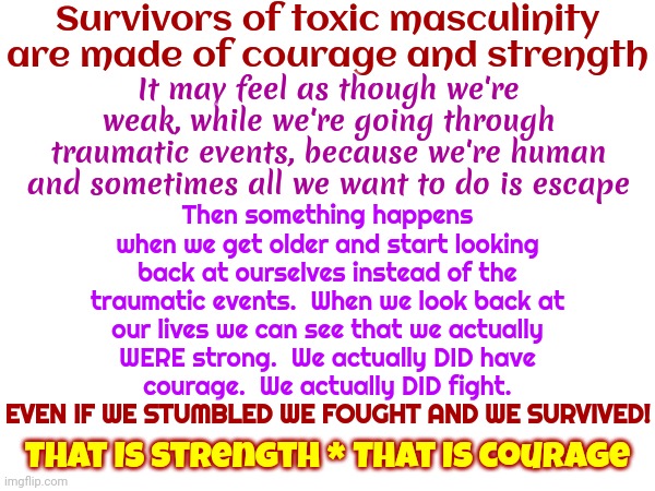 Survivors Of Toxic Masculinity Are Examples Of Courage And Strength. Toxic Masculinity Is An Example Of Fear And Weakness | Survivors of toxic masculinity are made of courage and strength; Then something happens when we get older and start looking back at ourselves instead of the traumatic events.  When we look back at our lives we can see that we actually WERE strong.  We actually DID have courage.  We actually DID fight. EVEN IF WE STUMBLED WE FOUGHT AND WE SURVIVED! It may feel as though we're weak, while we're going through traumatic events, because we're human and sometimes all we want to do is escape; EVEN IF WE STUMBLED WE FOUGHT AND WE SURVIVED! That IS strength * That IS courage | image tagged in toxic masculinity,abusive men,domestic violence,domestic abuse,sexual assault,memes | made w/ Imgflip meme maker