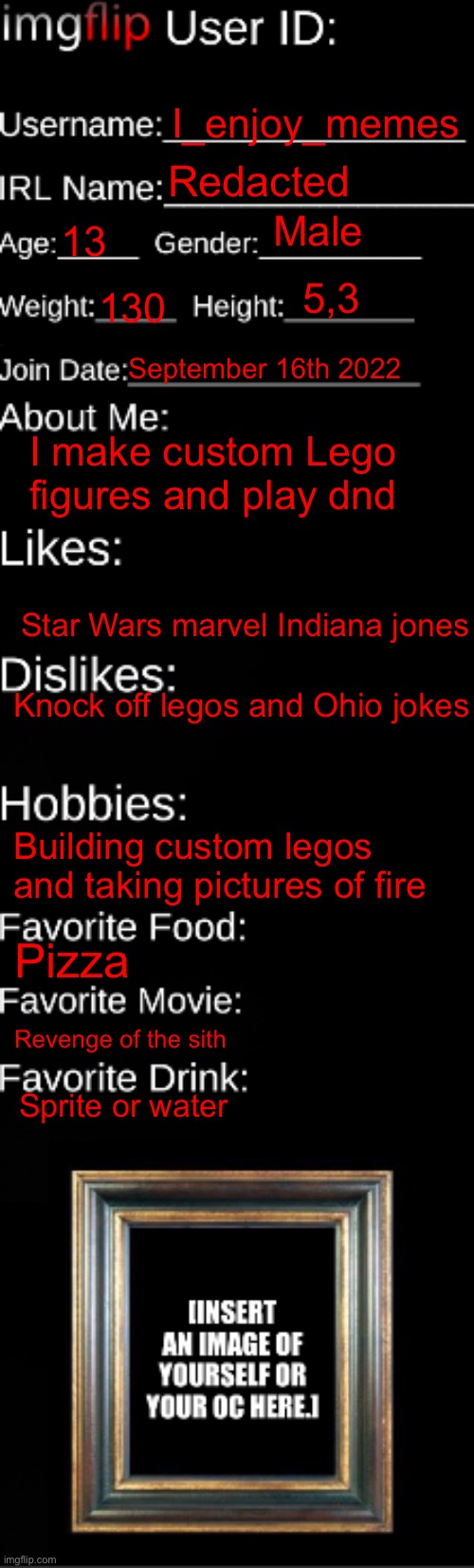 imgflip ID Card | I_enjoy_memes; Redacted; Male; 13; 5,3; 130; September 16th 2022; I make custom Lego figures and play dnd; Star Wars marvel Indiana jones; Knock off legos and Ohio jokes; Building custom legos and taking pictures of fire; Pizza; Revenge of the sith; Sprite or water | image tagged in imgflip id card | made w/ Imgflip meme maker
