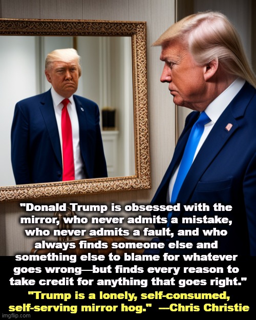 Donald Trump, Mirror Hog, pathological self-absorbed narcissist | "Donald Trump is obsessed with the 
mirror, who never admits a mistake, 
who never admits a fault, and who 
always finds someone else and 
something else to blame for whatever 
goes wrong—but finds every reason to 
take credit for anything that goes right."; "Trump is a lonely, self-consumed, self-serving mirror hog."  ---Chris Christie | image tagged in donald trump mirror hog pathological self-absorbed narcissist,trump,narcissist,mirror,vanity,lonely | made w/ Imgflip meme maker