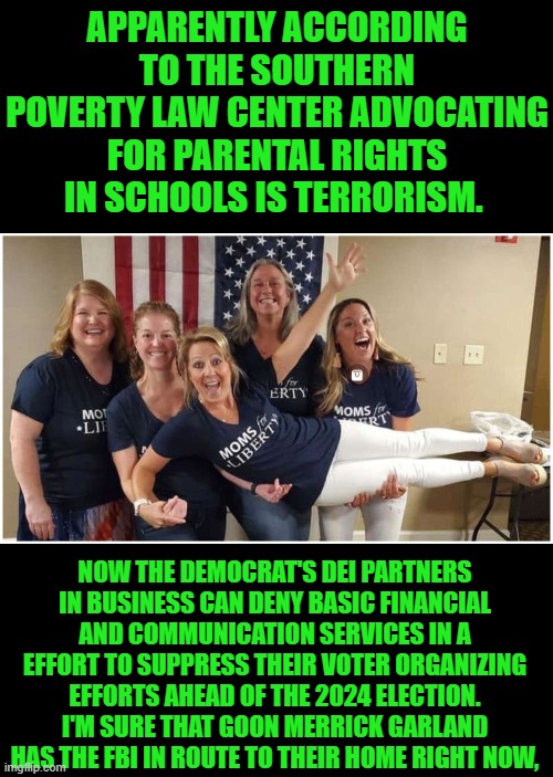 yep | APPARENTLY ACCORDING TO THE SOUTHERN POVERTY LAW CENTER ADVOCATING FOR PARENTAL RIGHTS IN SCHOOLS IS TERRORISM. NOW THE DEMOCRAT'S DEI PARTNERS IN BUSINESS CAN DENY BASIC FINANCIAL AND COMMUNICATION SERVICES IN A EFFORT TO SUPPRESS THEIR VOTER ORGANIZING EFFORTS AHEAD OF THE 2024 ELECTION. I'M SURE THAT GOON MERRICK GARLAND HAS THE FBI IN ROUTE TO THEIR HOME RIGHT NOW, | image tagged in voter supression | made w/ Imgflip meme maker