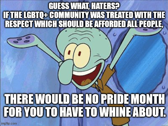 Just stop targeting them with violence, hatred, & discrimination. They're just people. | GUESS WHAT, HATERS?
IF THE LGBTQ+ COMMUNITY WAS TREATED WITH THE RESPECT WHICH SHOULD BE AFFORDED ALL PEOPLE, THERE WOULD BE NO PRIDE MONTH
FOR YOU TO HAVE TO WHINE ABOUT. | image tagged in stop the hate | made w/ Imgflip meme maker