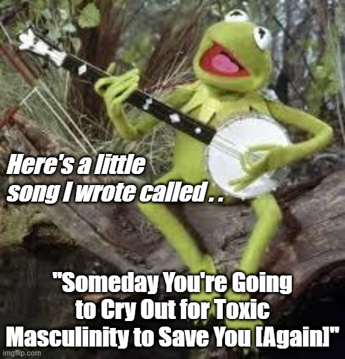 Toxic Masculinity Saves | Here's a little song I wrote called . . "Someday You're Going to Cry Out for Toxic Masculinity to Save You [Again]" | image tagged in kermit sing-a-long,toxic masculinity,women,stupid liberals | made w/ Imgflip meme maker