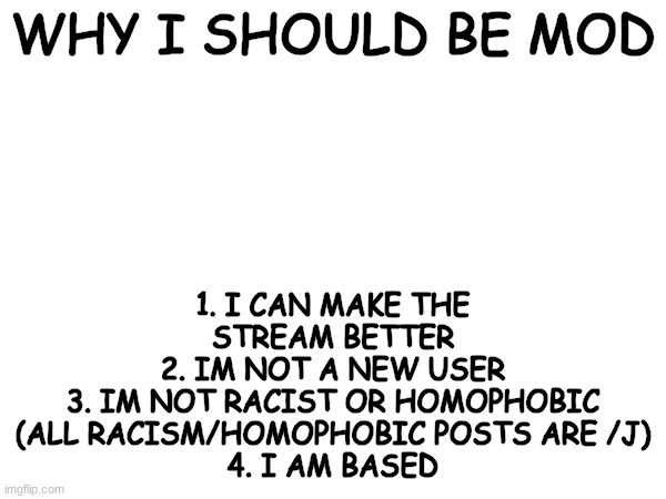 WHY I SHOULD BE MOD; 1. I CAN MAKE THE STREAM BETTER
2. IM NOT A NEW USER
3. IM NOT RACIST OR HOMOPHOBIC (ALL RACISM/HOMOPHOBIC POSTS ARE /J)
4. I AM BASED | made w/ Imgflip meme maker