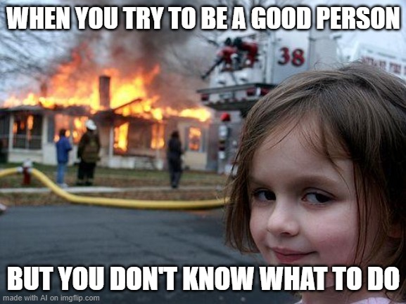 Yeah | WHEN YOU TRY TO BE A GOOD PERSON; BUT YOU DON'T KNOW WHAT TO DO | image tagged in memes,disaster girl | made w/ Imgflip meme maker