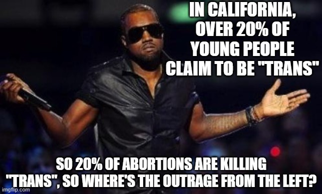 kanye west just saying | IN CALIFORNIA, OVER 20% OF YOUNG PEOPLE CLAIM TO BE "TRANS" SO 20% OF ABORTIONS ARE KILLING "TRANS", SO WHERE'S THE OUTRAGE FROM THE LEFT? | image tagged in kanye west just saying | made w/ Imgflip meme maker