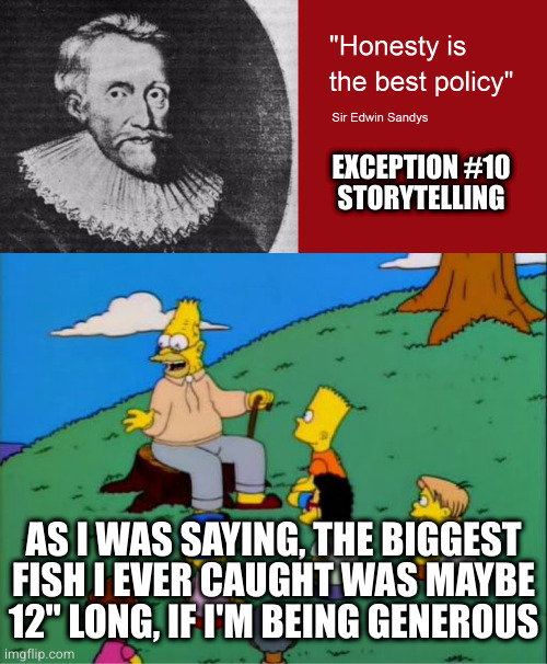 Tall tales, mythology, legend all depend on misrepresentation. Any embellishment is at its core a lie | EXCEPTION #10
STORYTELLING; AS I WAS SAYING, THE BIGGEST FISH I EVER CAUGHT WAS MAYBE 12" LONG, IF I'M BEING GENEROUS | image tagged in abe simpson telling stories | made w/ Imgflip meme maker