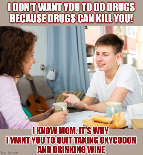 Instead of telling our children to not do drugs, shouldn't we lead by example? | I DON'T WANT YOU TO DO DRUGS
BECAUSE DRUGS CAN KILL YOU! I KNOW MOM. IT'S WHY 
I WANT YOU TO QUIT TAKING OXYCODON
 AND DRINKING WINE | image tagged in drugs,alcohol,oxycodon,hypocrite,parenting,advice | made w/ Imgflip meme maker
