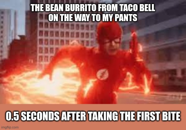 gotta run to the toilet | THE BEAN BURRITO FROM TACO BELL
ON THE WAY TO MY PANTS; 0.5 SECONDS AFTER TAKING THE FIRST BITE | image tagged in memes,flash,funny,taco bell | made w/ Imgflip meme maker