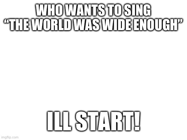 WHO WANTS TO SING “THE WORLD WAS WIDE ENOUGH”; ILL START! | made w/ Imgflip meme maker