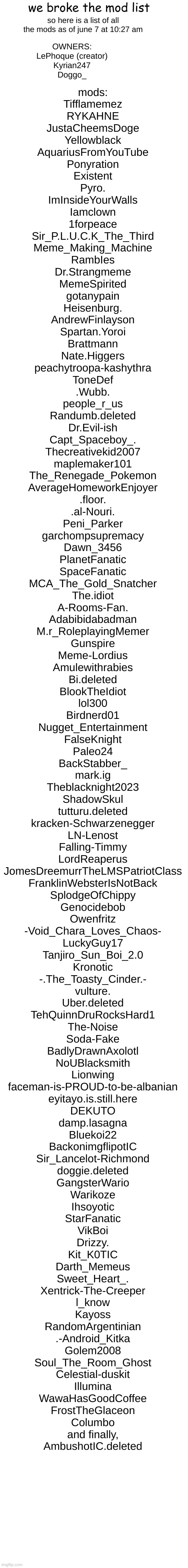 jesus | we broke the mod list; so here is a list of all the mods as of june 7 at 10:27 am; OWNERS:
LePhoque (creator)
Kyrian247
Doggo_; mods:
Tifflamemez
RYKAHNE
JustaCheemsDoge
Yellowblack
AquariusFromYouTube
Ponyration
Existent
Pyro.
ImInsideYourWalls
Iamclown
1forpeace
Sir_P.L.U.C.K_The_Third
Meme_Making_Machine
RambIes
Dr.Strangmeme
MemeSpirited
gotanypain
Heisenburg.
AndrewFinlayson
Spartan.Yoroi
Brattmann
Nate.Higgers
peachytroopa-kashythra
ToneDef
.Wubb.
people_r_us
Randumb.deleted
Dr.Evil-ish
Capt_Spaceboy_.
Thecreativekid2007
maplemaker101
The_Renegade_Pokemon
AverageHomeworkEnjoyer
.floor.
.al-Nouri.
Peni_Parker
garchompsupremacy
Dawn_3456
PlanetFanatic
SpaceFanatic
MCA_The_Gold_Snatcher
The.idiot
A-Rooms-Fan.
Adabibidabadman
M.r_RoleplayingMemer
Gunspire
Meme-Lordius
Amulewithrabies
Bi.deleted
BlookTheIdiot
lol300
Birdnerd01
Nugget_Entertainment
FalseKnight
Paleo24
BackStabber_
mark.ig
Theblacknight2023
ShadowSkul
tutturu.deleted
kracken-Schwarzenegger
LN-Lenost
Falling-Timmy
LordReaperus
JomesDreemurrTheLMSPatriotClass
FranklinWebsterIsNotBack
SplodgeOfChippy
Genocidebob
Owenfritz
-Void_Chara_Loves_Chaos-
LuckyGuy17
Tanjiro_Sun_Boi_2.0
Kronotic
-.The_Toasty_Cinder.-
vulture.
Uber.deleted
TehQuinnDruRocksHard1
The-Noise
Soda-Fake
BadlyDrawnAxolotl
NoUBlacksmith
Lionwing
faceman-is-PROUD-to-be-albanian
eyitayo.is.still.here
DEKUTO
damp.lasagna
Bluekoi22
BackonimgflipotIC
Sir_Lancelot-Richmond
doggie.deleted
GangsterWario
Warikoze
Ihsoyotic
StarFanatic
VikBoi
Drizzy.
Kit_K0TIC
Darth_Memeus
Sweet_Heart_.
Xentrick-The-Creeper
l_know
Kayoss
RandomArgentinian
.-Android_Kitka
Golem2008
Soul_The_Room_Ghost
Celestial-duskit
Illumina
WawaHasGoodCoffee
FrostTheGlaceon
Columbo
and finally,
AmbushotIC.deleted | image tagged in mod | made w/ Imgflip meme maker