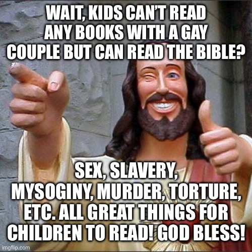 Buddy Christ Meme | WAIT, KIDS CAN’T READ ANY BOOKS WITH A GAY COUPLE BUT CAN READ THE BIBLE? SEX, SLAVERY, MYSOGINY, MURDER, TORTURE, ETC. ALL GREAT THINGS FOR CHILDREN TO READ! GOD BLESS! | image tagged in memes,buddy christ | made w/ Imgflip meme maker