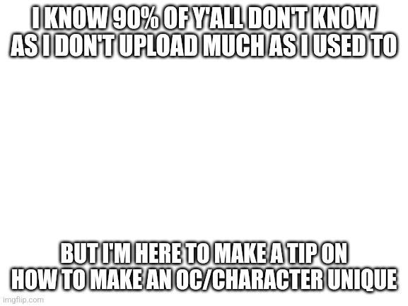 Please no hate | I KNOW 90% OF Y'ALL DON'T KNOW AS I DON'T UPLOAD MUCH AS I USED TO; BUT I'M HERE TO MAKE A TIP ON HOW TO MAKE AN OC/CHARACTER UNIQUE | image tagged in blank white template | made w/ Imgflip meme maker