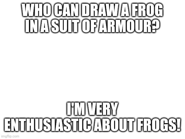 WHO CAN DRAW A FROG IN A SUIT OF ARMOUR? I'M VERY ENTHUSIASTIC ABOUT FROGS! | made w/ Imgflip meme maker
