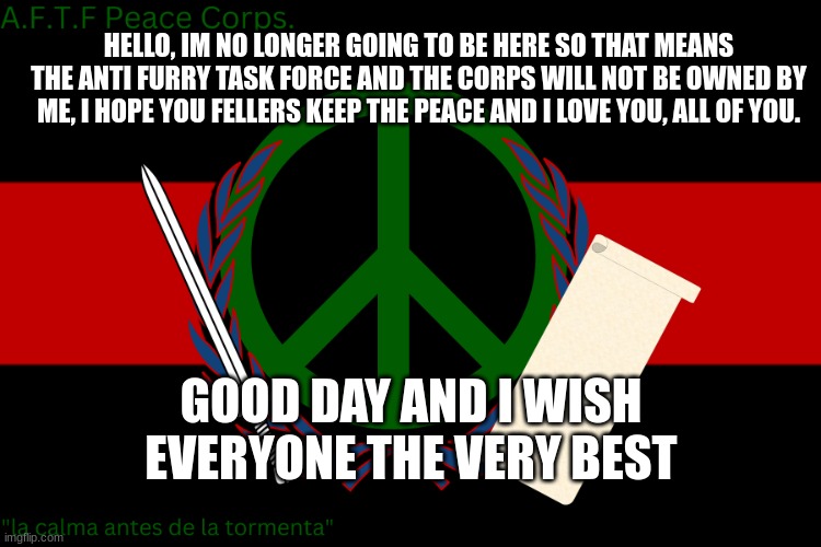 Justin out. | HELLO, IM NO LONGER GOING TO BE HERE SO THAT MEANS THE ANTI FURRY TASK FORCE AND THE CORPS WILL NOT BE OWNED BY ME, I HOPE YOU FELLERS KEEP THE PEACE AND I LOVE YOU, ALL OF YOU. GOOD DAY AND I WISH EVERYONE THE VERY BEST | image tagged in a f t f peace corps flag | made w/ Imgflip meme maker