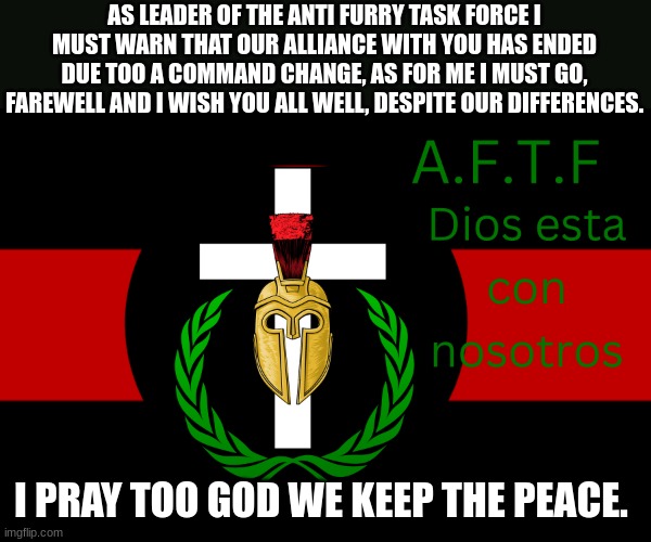 Thank you mags for the honor of a chance of peace, good day. | AS LEADER OF THE ANTI FURRY TASK FORCE I MUST WARN THAT OUR ALLIANCE WITH YOU HAS ENDED DUE TOO A COMMAND CHANGE, AS FOR ME I MUST GO, FAREWELL AND I WISH YOU ALL WELL, DESPITE OUR DIFFERENCES. I PRAY TOO GOD WE KEEP THE PEACE. | image tagged in aftf normal | made w/ Imgflip meme maker