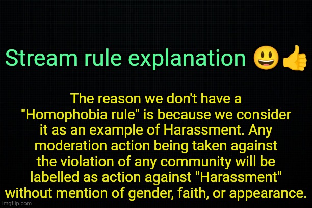 . | Stream rule explanation 😃👍; The reason we don't have a "Homophobia rule" is because we consider it as an example of Harassment. Any moderation action being taken against the violation of any community will be labelled as action against "Harassment" without mention of gender, faith, or appearance. | image tagged in the black | made w/ Imgflip meme maker