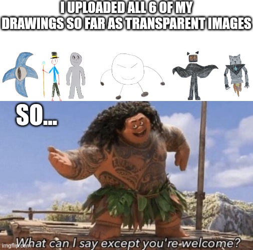 They're all named "[character's name] transparent (DarthTricera version)" | I UPLOADED ALL 6 OF MY DRAWINGS SO FAR AS TRANSPARENT IMAGES; SO... | image tagged in what can i say except you're welcome | made w/ Imgflip meme maker