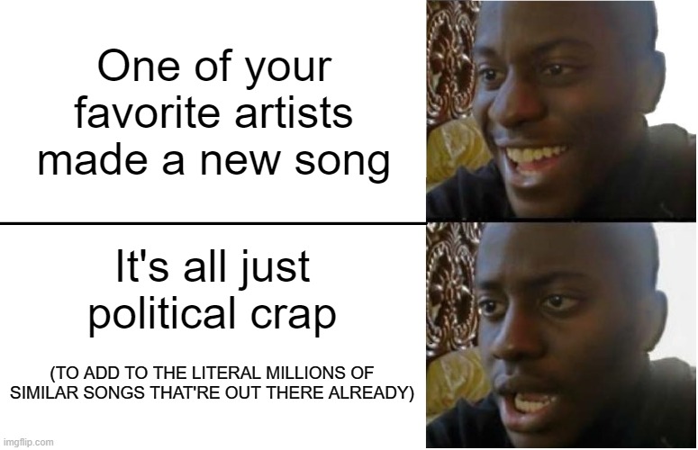 I wanna forget that I'm depressed, Mick Gordon | One of your favorite artists made a new song; It's all just political crap; (TO ADD TO THE LITERAL MILLIONS OF SIMILAR SONGS THAT'RE OUT THERE ALREADY) | image tagged in disappointed black guy | made w/ Imgflip meme maker