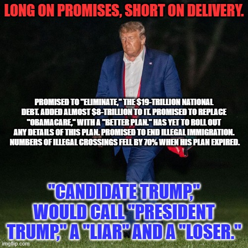 As President he failed every test he encountered. His consistency is not an asset. | LONG ON PROMISES, SHORT ON DELIVERY. PROMISED TO "ELIMINATE," THE $19-TRILLION NATIONAL DEBT. ADDED ALMOST $8-TRILLION TO IT. PROMISED TO REPLACE "OBAMACARE," WITH A "BETTER PLAN." HAS YET TO ROLL OUT ANY DETAILS OF THIS PLAN. PROMISED TO END ILLEGAL IMMIGRATION.  NUMBERS OF ILLEGAL CROSSINGS FELL BY 70% WHEN HIS PLAN EXPIRED. "CANDIDATE TRUMP," WOULD CALL "PRESIDENT TRUMP," A "LIAR" AND A "LOSER." | image tagged in politics | made w/ Imgflip meme maker