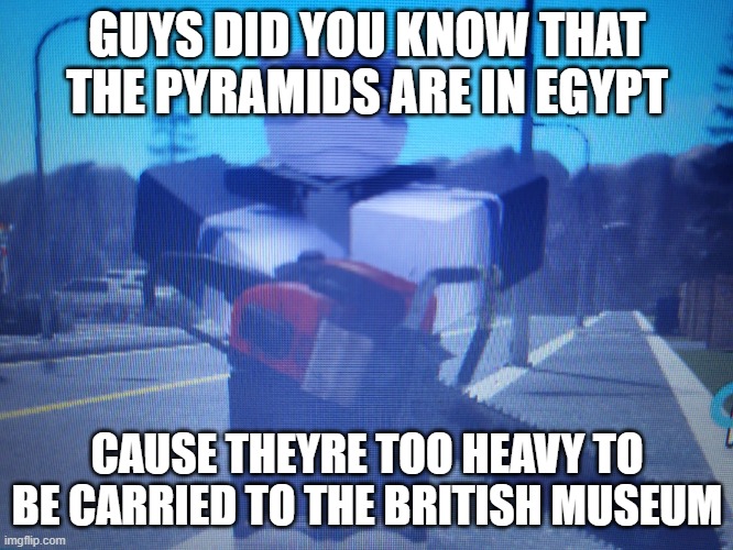 lordreaperus chainsaw | GUYS DID YOU KNOW THAT THE PYRAMIDS ARE IN EGYPT; CAUSE THEYRE TOO HEAVY TO BE CARRIED TO THE BRITISH MUSEUM | image tagged in lordreaperus chainsaw | made w/ Imgflip meme maker